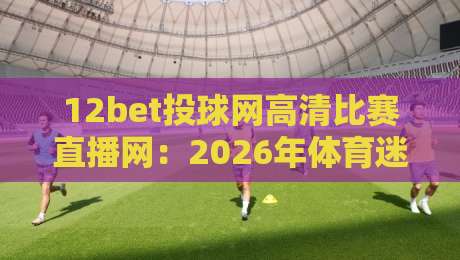 12bet投球网高清比赛直播网：2026年体育迷必备的观赛神器，你试过吗？