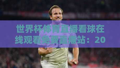 世界杯体育直播看球在线观看免费直播站：2026年球迷必备的五大观赛神器+避坑指南