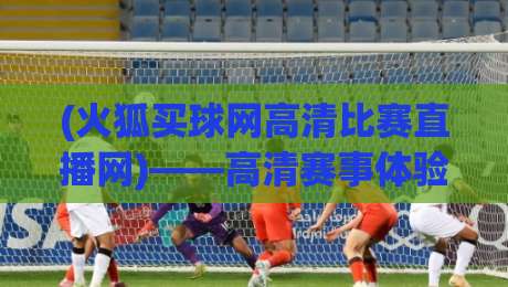 (火狐买球网高清比赛直播网)——高清赛事体验，2026年你的观赛首选