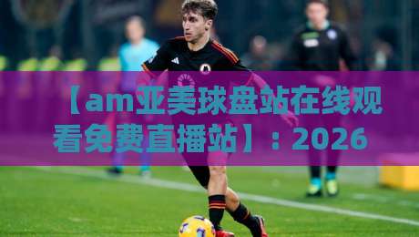 【am亚美球盘站在线观看免费直播站】: 2026年体育迷必收藏的观赛秘籍 【am亚美球盘站在线观看免费直播站】: 2026年体育迷必收藏的观赛秘籍