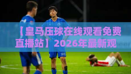 【皇马压球在线观看免费直播站】2026年最新观赛指南:这些渠道才是真香 【皇马压球在线观看免费直播站】2026年最新观赛指南:这些渠道才是真香