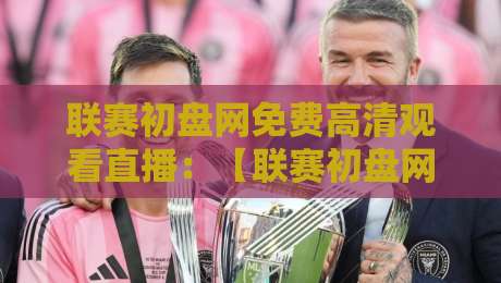 联赛初盘网免费高清观看直播：【联赛初盘网】2026赛季最新观赛指南与避坑攻略