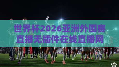 世界杯2026亚洲外围赛直播无插件在线直播网！免费高清观赛指南来了