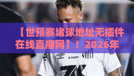 【世预赛堵球地址无插件在线直播网】！2026年亚洲区预选赛免费观看全攻略
