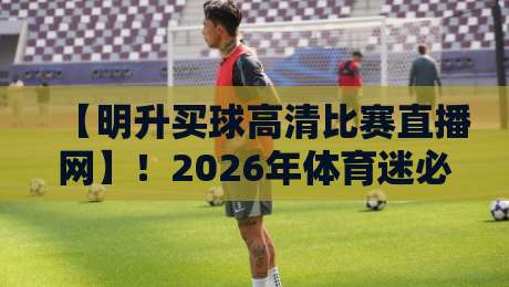 【明升买球高清比赛直播网】！2026年体育迷必备的观赛平台深度测评
