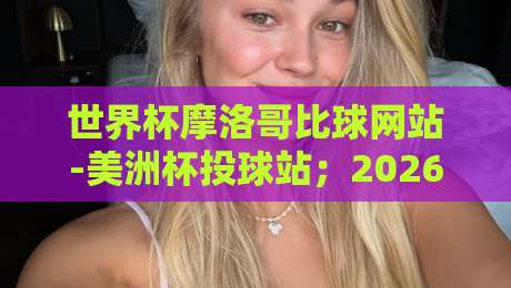 世界杯摩洛哥比球网站-美洲杯投球站;2026年球迷必看的高效投注指南