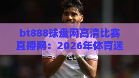 bt888球盘网高清比赛直播网：2026年体育迷的观赛新选择，你试过没？