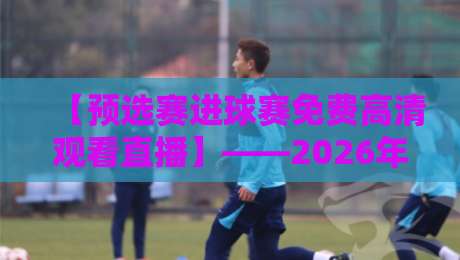 【预选赛进球赛免费高清观看直播】——2026年这些渠道让你不错过每一粒进球