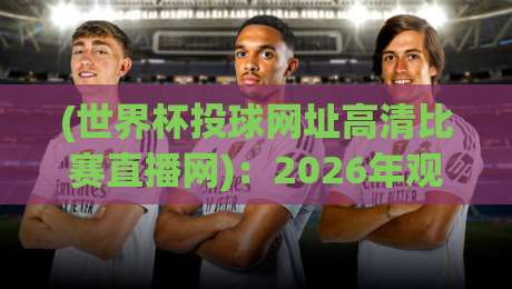 (世界杯投球网址高清比赛直播网):2026年观赛攻略与高清平台实测推荐 (世界杯投球网址高清比赛直播网):2026年观赛攻略与高清平台实测推荐