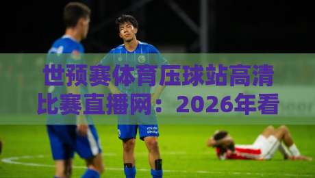 世预赛体育压球站高清比赛直播网：2026年看球必备指南（球迷必看）