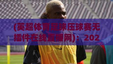 (英超体育足球压球赛无插件在线直播网)：2026年看球新姿势，零门槛高清直击！