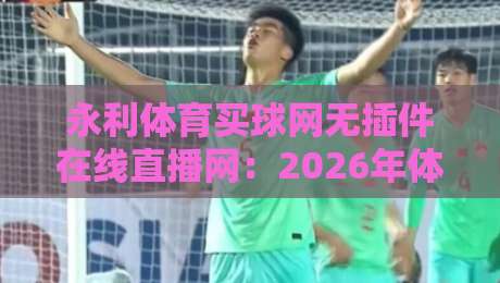永利体育买球网无插件在线直播网：2026年体育迷必备的观赛利器（永利体育买球网）实测体验分享