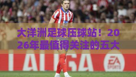 大洋洲足球压球站!2026年最值得关注的五大趋势解析