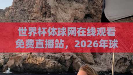 世界杯体球网在线观看免费直播站，2026年球迷必备观赛指南！
