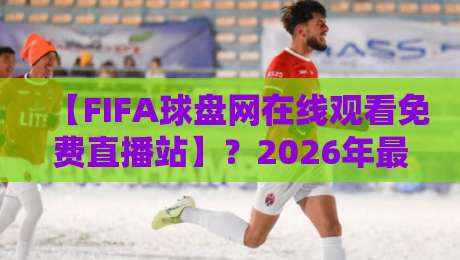 【FIFA球盘网在线观看免费直播站】？2026年最新观赛攻略与避坑指南