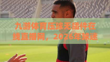 九游体育压球无插件在线直播网，2026年球迷新宠？(九游体育压球无插件在线直播网) 告别卡顿与插件烦恼