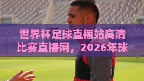 世界杯足球直播站高清比赛直播网，2026年球迷必备的观赛指南