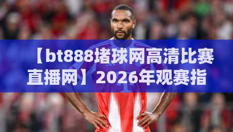 【bt888堵球网高清比赛直播网】2026年观赛指南：高清流畅新体验
