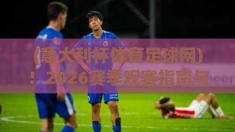 (意大利杯体育足球网)！2026赛季观赛指南与深度解析