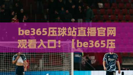 be365压球站直播官网观看入口！【be365压球站】2026年最新官方观看指南