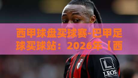 西甲球盘买球赛-巴甲足球买球站:2026年【西甲球盘买球赛-巴甲足球买球站】最新玩法与实用指南