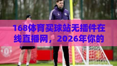 168体育买球站无插件在线直播网，2026年你的体育观赛新选择？