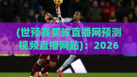 (世预赛买球直播网预测视频直播网站)：2026年世预赛观赛指南，这些直播平台靠谱又清晰