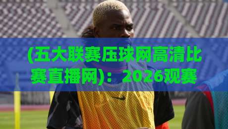 (五大联赛压球网高清比赛直播网)：2026观赛新体验【五大联赛压球网】深度测评与实用技巧