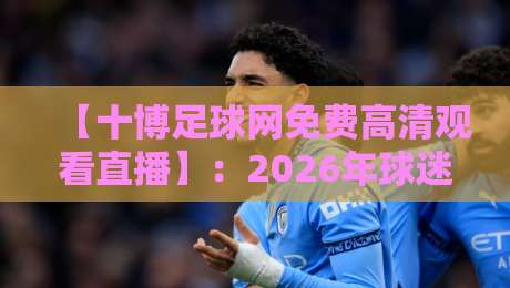 【十博足球网免费高清观看直播】:2026年球迷必备的观赛指南与避坑攻略 【十博足球网免费高清观看直播】:2026年球迷必备的观赛指南与避坑攻略