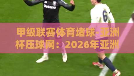 甲级联赛体育堵球-亚洲杯压球网:2026年亚洲杯必看玩法与避坑指南