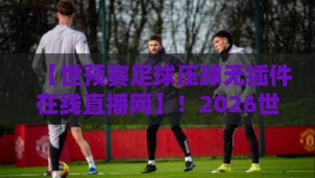 【世预赛足球压球无插件在线直播网】！2026世预赛亚洲区激战正酣，零插件在线直播平台实测推荐与避坑指南，球迷必看！