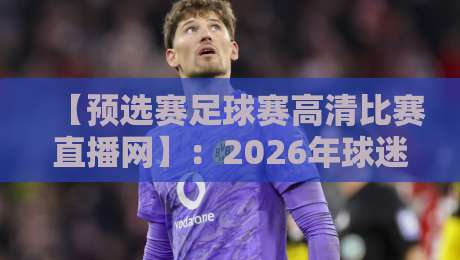 【预选赛足球赛高清比赛直播网】：2026年球迷必选的观赛平台！