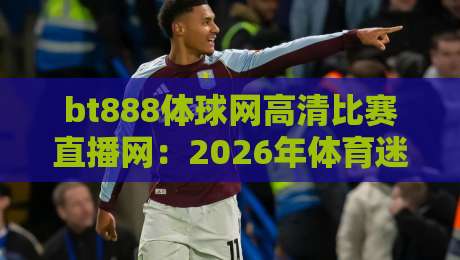 bt888体球网高清比赛直播网：2026年体育迷必备的观赛神器