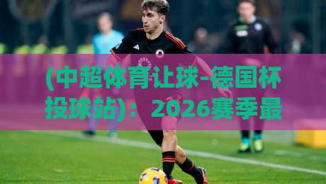 (中超体育让球-德国杯投球站):2026赛季最新实战指南与避坑心得