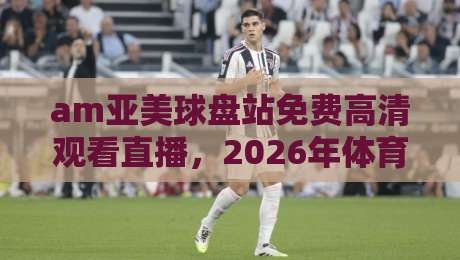 am亚美球盘站免费高清观看直播,2026年体育迷的绝佳选择 am亚美球盘站免费高清观看直播,2026年体育迷的绝佳选择