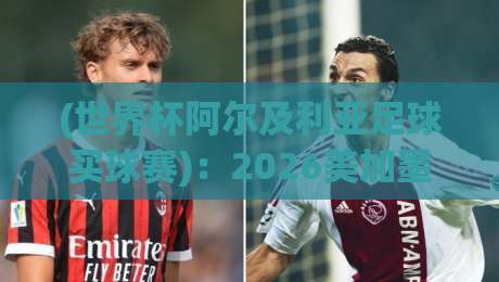 (世界杯阿尔及利亚足球买球赛):2026美加墨世界杯竞猜攻略与阿尔及利亚队前景分析
