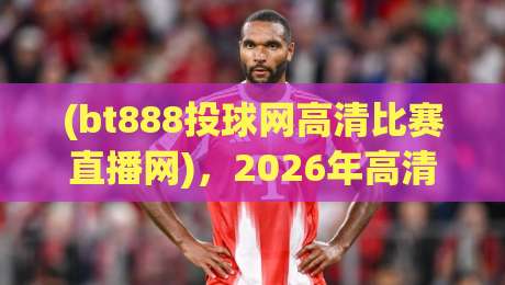 (bt888投球网高清比赛直播网)，2026年高清赛事观看体验全面升级！