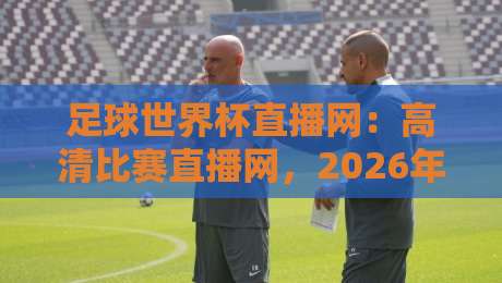 足球世界杯直播网：高清比赛直播网，2026年观赛首选平台