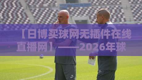 【日博买球网无插件在线直播网】——2026年球迷必看的高清无延迟观赛平台,独家赛事覆盖与私密体验评测 【日博买球网无插件在线直播网】——2026年球迷必看的高清无延迟观赛平台,独家赛事覆盖与私密体验评测