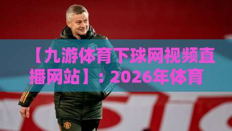 【九游体育下球网视频直播网站】: 2026年体育迷的观赛新选择，你试过没？