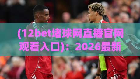 (12bet堵球网直播官网观看入口)：2026最新指南，带你找到【12bet堵球网直播官网观看入口】