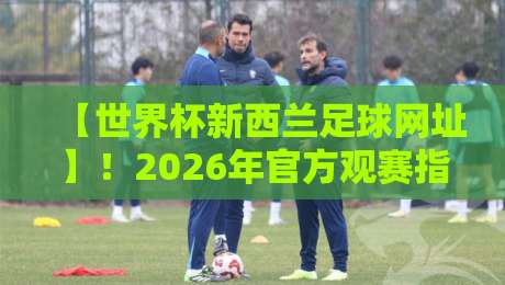 【世界杯新西兰足球网址】！2026年官方观赛指南与资源汇总