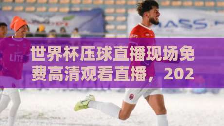 世界杯压球直播现场免费高清观看直播,2026年球迷必看指南! 世界杯压球直播现场免费高清观看直播,2026年球迷必看指南!
