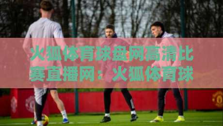 火狐体育球盘网高清比赛直播网：火狐体育球盘网高清比赛直播网 2026年观赛体验全面升级
