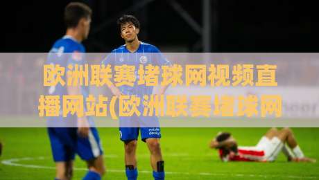 欧洲联赛堵球网视频直播网站(欧洲联赛堵球网视频直播网站)：2026年球迷必备指南