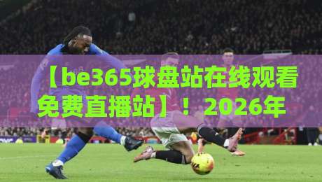 【be365球盘站在线观看免费直播站】！2026年资深球友深度测评，教你如何免费看高清直播不踩雷，附赠实用小技巧