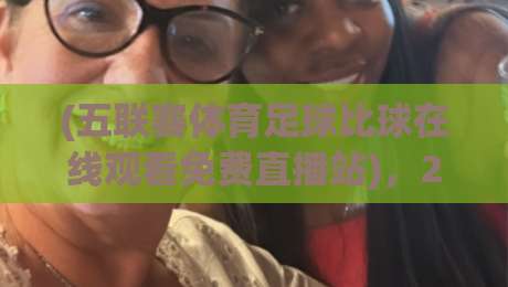 (五联赛体育足球比球在线观看免费直播站),2026年看球老司机私藏指南 (五联赛体育足球比球在线观看免费直播站),2026年看球老司机私藏指南