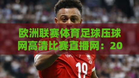 欧洲联赛体育足球压球网高清比赛直播网：2026年观赛新体验，这些细节你注意到了吗？