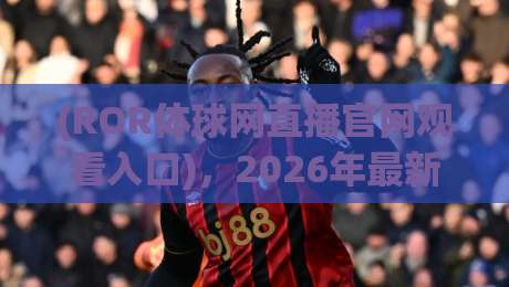 (ROR体球网直播官网观看入口)，2026年最新实测通道与避坑指南