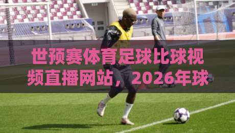 世预赛体育足球比球视频直播网站，2026年球迷必收藏的平台清单！